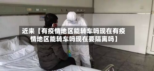 近来【有疫情地区能转车吗现在有疫情地区能转车吗现在要隔离吗】