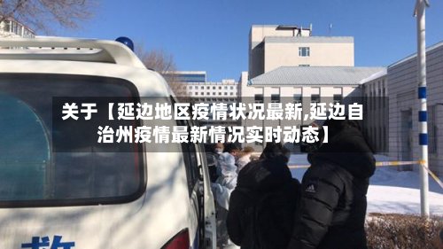 关于【延边地区疫情状况最新,延边自治州疫情最新情况实时动态】