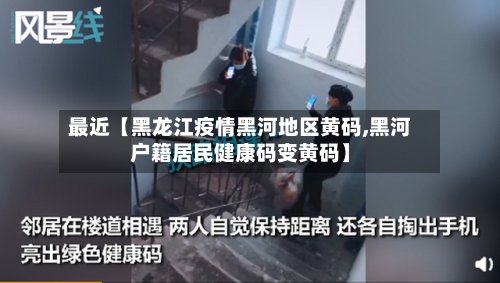 最近【黑龙江疫情黑河地区黄码,黑河户籍居民健康码变黄码】