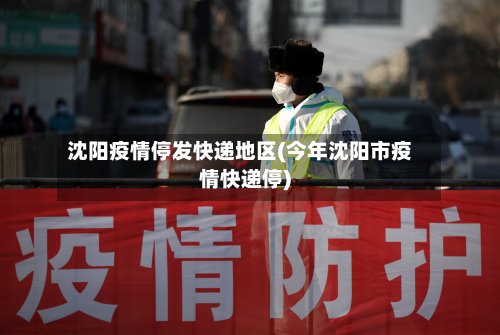 沈阳疫情停发快递地区(今年沈阳市疫情快递停)-第3张图片