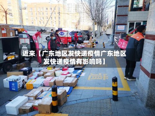 近来【广东地区发快递疫情广东地区发快递疫情有影响吗】