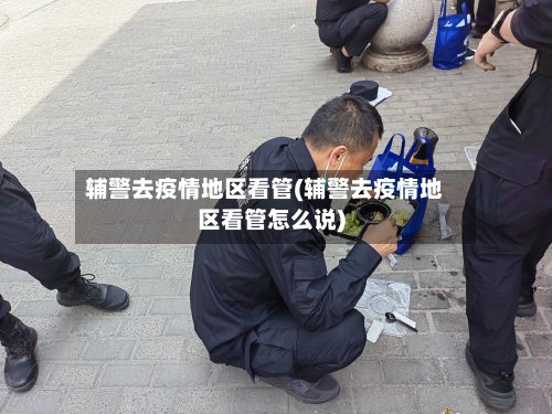 辅警去疫情地区看管(辅警去疫情地区看管怎么说)