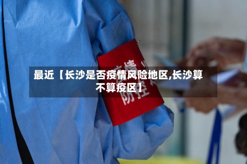 最近【长沙是否疫情风险地区,长沙算不算疫区】-第3张图片