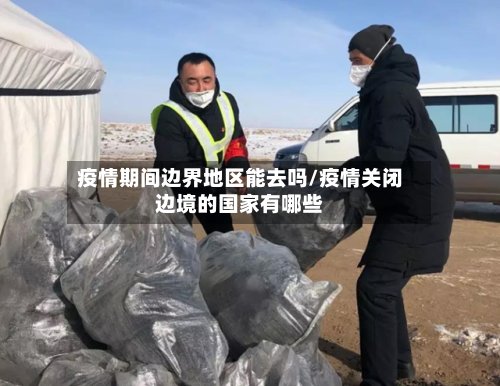 疫情期间边界地区能去吗/疫情关闭边境的国家有哪些-第3张图片