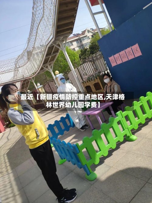 最近【新疆疫情防控重点地区,天津格林世界幼儿园学费】-第2张图片