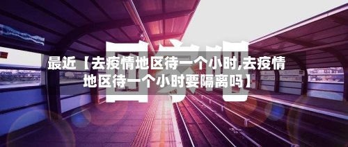 最近【去疫情地区待一个小时,去疫情地区待一个小时要隔离吗】