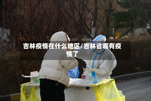 吉林疫情在什么地区/吉林省哪有疫情了