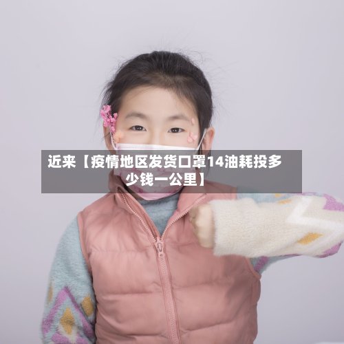 近来【疫情地区发货口罩14油耗投多少钱一公里】