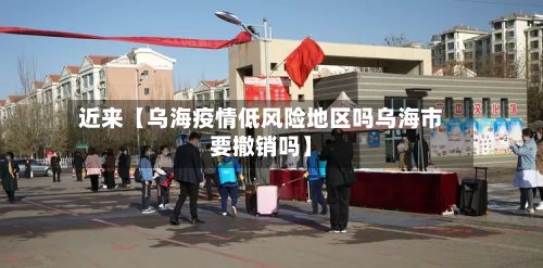 近来【乌海疫情低风险地区吗乌海市要撤销吗】