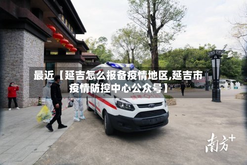 最近【延吉怎么报备疫情地区,延吉市疫情防控中心公众号】