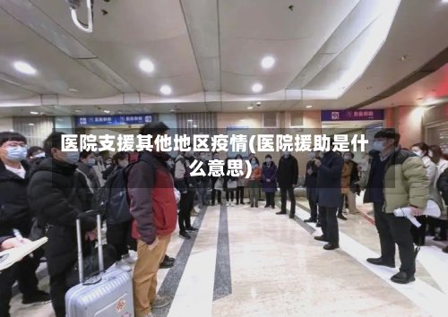 医院支援其他地区疫情(医院援助是什么意思)