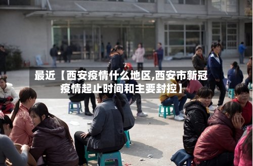 最近【西安疫情什么地区,西安市新冠疫情起止时间和主要封控】