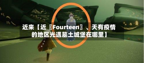 近来【近〖Fourteen〗、天有疫情的地区光遇墓土城堡在哪里】
