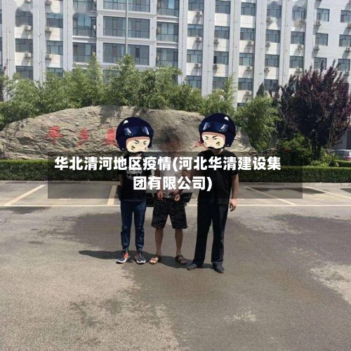 华北清河地区疫情(河北华清建设集团有限公司)-第2张图片