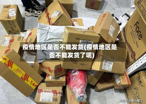 疫情地区是否不能发货(疫情地区是否不能发货了呢)-第2张图片